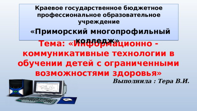  Краевое государственное бюджетное профессиональное образовательное учреждение  «Приморский многопрофильный колледж»   Тема: «Информационно - коммуникативные технологии в обучении детей с ограниченными возможностями здоровья» Выполнила : Тера В.И.  