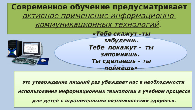     Современное обучение предусматривает активное применение информационно-коммуникационных технологий .     «Тебе скажут –ты забудешь. Тебе покажут – ты запомнишь. Ты сделаешь – ты поймёшь» это утверждение лишний раз убеждает нас в необходимости использования информационных технологий в учебном процессе для детей с ограниченными возможностями здоровья. 