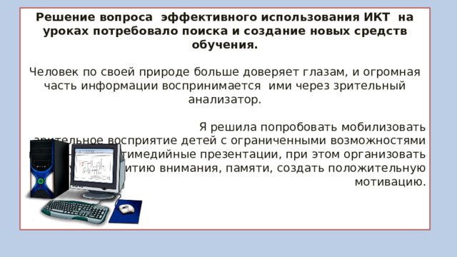 Решение вопроса эффективного использования ИКТ на уроках потребовало поиска и создание новых средств обучения. Человек по своей природе больше доверяет глазам, и огромная часть информации воспринимается ими через зрительный анализатор.  Я решила попробовать мобилизовать зрительное восприятие детей с ограниченными возможностями применяя мультимедийные презентации, при этом организовать работу по развитию внимания, памяти, создать положительную мотивацию. 