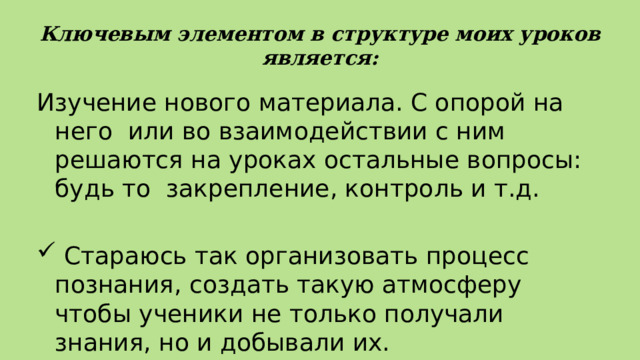 Ключевым элементом в структуре моих уроков  является: Изучение нового материала. С опорой на него или во взаимодействии с ним решаются на уроках остальные вопросы: будь то закрепление, контроль и т.д.  Стараюсь так организовать процесс познания, создать такую атмосферу чтобы ученики не только получали знания, но и добывали их. 