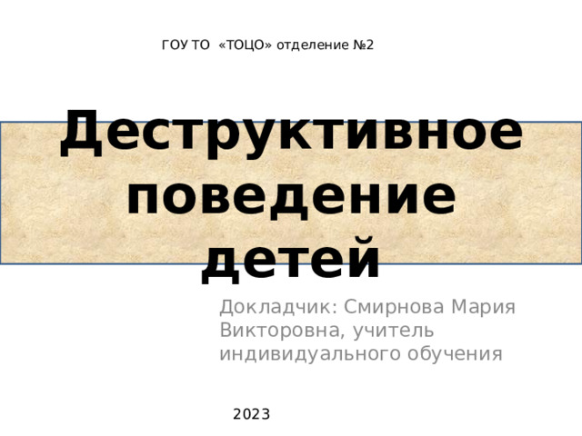 ГОУ ТО «ТОЦО» отделение №2 Деструктивное поведение детей Докладчик: Смирнова Мария Викторовна, учитель индивидуального обучения  2023 