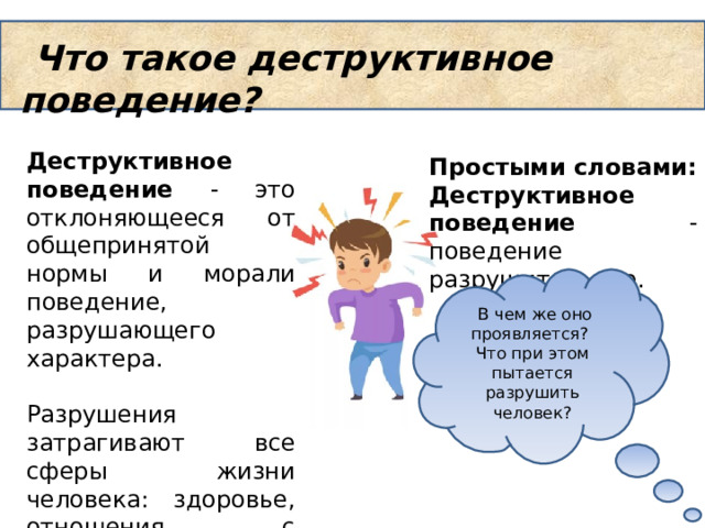  Что такое деструктивное поведение? Деструктивное поведение - это отклоняющееся от общепринятой нормы и морали поведение, разрушающего характера. Разрушения затрагивают все сферы жизни человека: здоровье, отношения с друзьями, социализация и т.д. Простыми словами: Деструктивное поведение - поведение разрушительное.   В чем же оно проявляется? Что при этом пытается разрушить человек? 