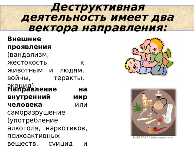 Внешние проявления (вандализм, жестокость к животным и людям, войны, теракты, экоцид). Деструктивная деятельность имеет два вектора направления: Направление на внутренний мир человека или саморазрушение (употребление алкоголя, наркотиков, психоактивных веществ, суицид и т.д). 