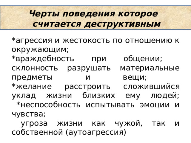 Черты поведения которое считается деструктивным *агрессия и жестокость по отношению к окружающим;  *враждебность при общении;  склонность разрушать материальные предметы и вещи;  *желание расстроить сложившийся уклад жизни близких ему людей;  *неспособность испытывать эмоции и чувства;  угроза жизни как чужой, так и собственной (аутоагрессия) 