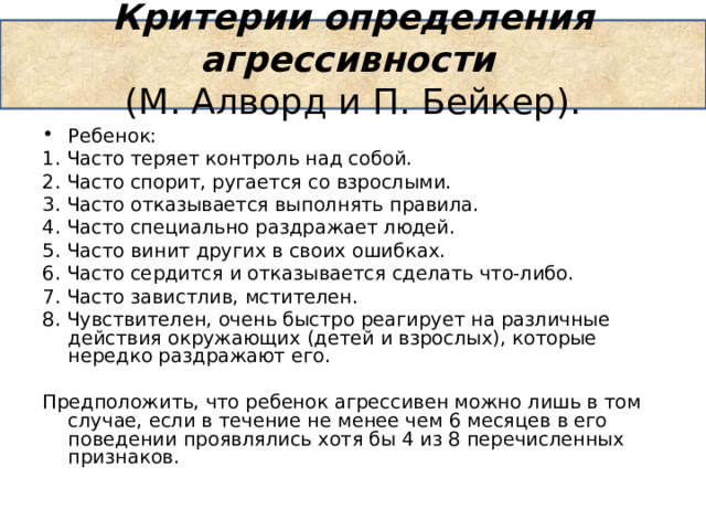 Критерии определения агрессивности   (М. Алворд и П. Бейкер).   Ребенок: 1. Часто теряет контроль над собой. 2. Часто спорит, ругается со взрослыми. 3. Часто отказывается выполнять правила. 4. Часто специально раздражает людей. 5. Часто винит других в своих ошибках. 6. Часто сердится и отказывается сделать что-либо. 7. Часто завистлив, мстителен. 8. Чувствителен, очень быстро реагирует на различные действия окружающих (детей и взрослых), которые нередко раздражают его.   Предположить, что ребенок агрессивен можно лишь в том случае, если в течение не менее чем 6 месяцев в его поведении проявлялись хотя бы 4 из 8 перечисленных признаков. 