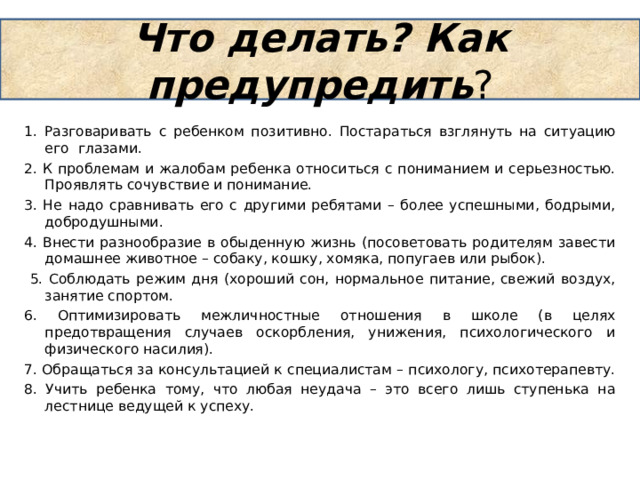 Что делать? Как предупредить ? 1. Разговаривать с ребенком позитивно. Постараться взглянуть на ситуацию его глазами. 2. К проблемам и жалобам ребенка относиться с пониманием и серьезностью. Проявлять сочувствие и понимание. 3. Не надо сравнивать его с другими ребятами – более успешными, бодрыми, добродушными. 4. Внести разнообразие в обыденную жизнь (посоветовать родителям завести домашнее животное – собаку, кошку, хомяка, попугаев или рыбок).  5. Соблюдать режим дня (хороший сон, нормальное питание, свежий воздух, занятие спортом. 6. Оптимизировать межличностные отношения в школе (в целях предотвращения случаев оскорбления, унижения, психологического и физического насилия). 7. Обращаться за консультацией к специалистам – психологу, психотерапевту. 8. Учить ребенка тому, что любая неудача – это всего лишь ступенька на лестнице ведущей к успеху. 