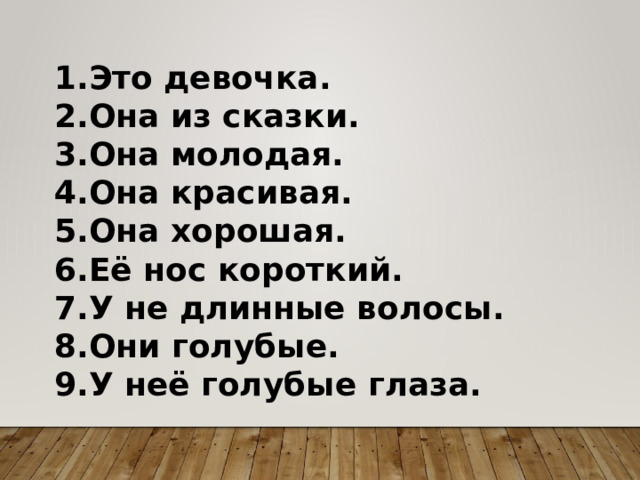 1.Это девочка. 2.Она из сказки. 3.Она молодая. 4.Она красивая. 5.Она хорошая. 6.Её нос короткий. 7.У не длинные волосы. 8.Они голубые. 9.У неё голубые глаза. 