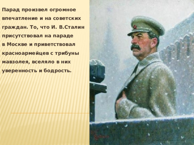 Парад произвел огромное впечатление и на советских граждан. То, что И. В.Сталин присутствовал на параде в Москве и приветствовал красноармейцев с трибуны мавзолея, вселяло в них уверенность и бодрость. 
