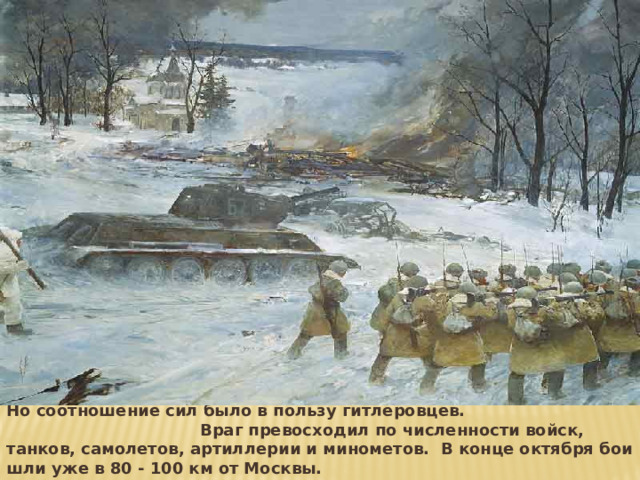 Но соотношение сил было в пользу гитлеровцев. Враг превосходил по численности войск, танков, самолетов, артиллерии и минометов. В конце октября бои шли уже в 80 - 100 км от Москвы. 