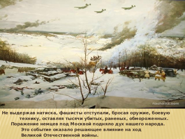 Не выдержав натиска, фашисты отступали, бросая оружие, боевую технику, оставляя тысячи убитых, раненых, обмороженных. Поражение немцев под Москвой подняло дух нашего народа. Это событие оказало решающее влияние на ход Великой Отечественной войны. 