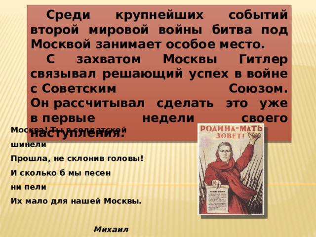  Среди крупнейших событий второй мировой войны битва под Москвой занимает особое место.  С захватом Москвы Гитлер связывал решающий успех в войне с Советским Союзом. Он рассчитывал сделать это уже в первые недели своего наступления. Москва! Ты в солдатской шинели  Прошла, не склонив головы!  И сколько б мы песен ни пели  Их мало для нашей Москвы.                   Михаил Светлов 
