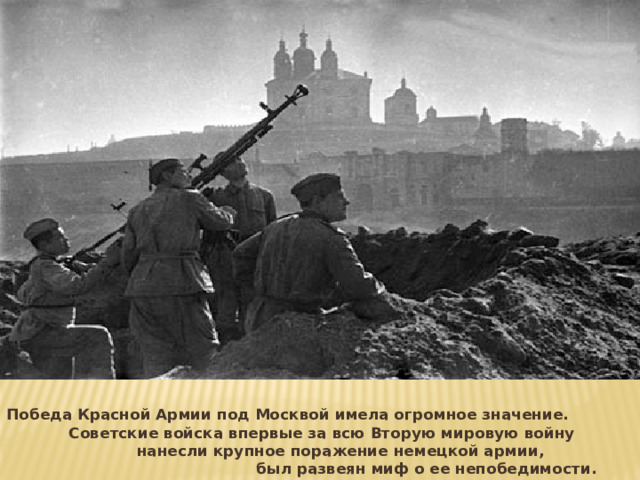 Победа Красной Армии под Москвой имела огромное значение. Советские войска впервые за всю Вторую мировую войну нанесли крупное поражение немецкой армии, был развеян миф о ее непобедимости. 