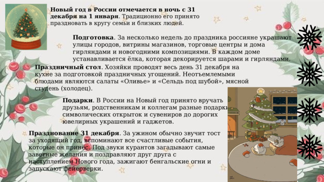Новый год в России отмечается в ночь с 31 декабря на 1 января . Традиционно его принято праздновать в кругу семьи и близких людей.  Подготовка . За несколько недель до праздника россияне украшают улицы городов, витрины магазинов, торговые центры и дома гирляндами и новогодними композициями. В каждом доме устанавливается ёлка, которая декорируется шарами и гирляндами. Праздничный стол . Хозяйки проводят весь день 31 декабря на кухне за подготовкой праздничных угощений. Неотъемлемыми блюдами являются салаты «Оливье» и «Сельдь под шубой», мясной студень (холодец). Подарки . В России на Новый год принято вручать друзьям, родственникам и коллегам разные подарки: от символических открыток и сувениров до дорогих ювелирных украшений и гаджетов. Празднование 31 декабря . За ужином обычно звучит тост за уходящий год, вспоминают все счастливые события, которые он принёс. Под звуки курантов загадывают самые заветные желания и поздравляют друг друга с наступлением Нового года, зажигают бенгальские огни и запускают фейерверки. 