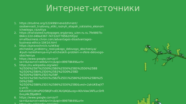 Интернет-источники https://studme.org/122499/menedzhment/osobennosti_trudovoy_etiki_raznyh_etapah_sotsialno_ekonomicheskogo_razvitiya https://translated.turbopages.org/proxy_u/en-ru.ru.7fe9897b-664cc22d-d49ad367-74722d776562/https/smallbusiness.chron.com/advantages-disadvantages-business-ethics-10414.html https://spravochnick.ru/etika/eticheskie_problemy_rossiyskogo_delovogo_obscheniya/#puti-razresheniya-inyh-eticheskih-problem-v-sfere-delovogo-obscheniya https://www.google.com/url?sa=t&source=web&rct=j&opi=89978449&url= https://ru.wikipedia.org/wiki/%25D0%2597%25D0%25B0%25D0%25B3%25D0%25BB%25D0%25B0%25D0%25B2%25D0%25BD%25D0%25B0%25D1%258F_%25D1%2581%25D1%2582%25D1%2580%25D0%25B0%25D0%25BD%25D0%25B8%25D1%2586%25D0%25B0&ved=2ahUKEwjY7s-vm5-GAxUOR1UIHaP0D58QFnoECAUQAQ&usg=AOvVaw3AFLucDrR0vsyHkZBje8HX https://www.google.com/url?sa=t&source=web&rct=j&opi=89978449&url= https://ru.wikipedia.org/wiki/%25D0%2597%25D0%25B0%25D0%25B3%25D0%25BB%25D0%25B0%25D0%25B2%25D0%25BD%25D0%25B0%25D1%258F_%25D1%2581%25D1%2582%25D1%2580%25D0%25B0%25D0%25BD%25D0%25B8%25D1%2586%25D0%25B0&ved=2ahUKEwjY7s-vm5-GAxUOR1UIHaP0D58QFnoECAUQAQ&usg=AOvVaw3AFLucDrR0vsyHkZBje8HX 