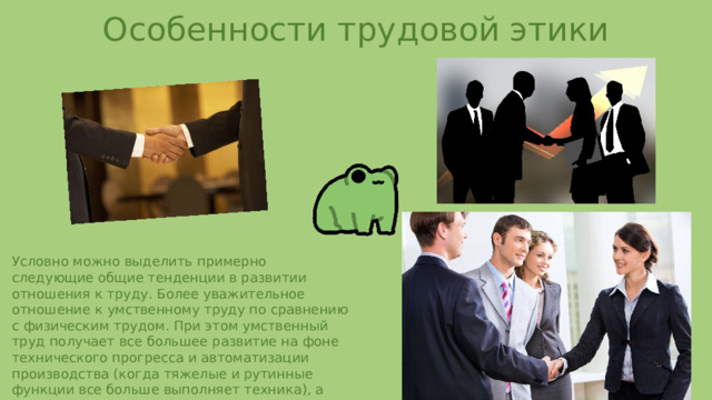 Особенности трудовой этики Условно можно выделить примерно следующие общие тенденции в развитии отношения к труду. Более уважительное отношение к умственному труду по сравнению с физическим трудом. При этом умственный труд получает все большее развитие на фоне технического прогресса и автоматизации производства (когда тяжелые и рутинные функции все больше выполняет техника), а физический труд все больше выходит из сферы производства в досуговую деятельность и рассматривается как средство сохранения здоровья и т.п. 