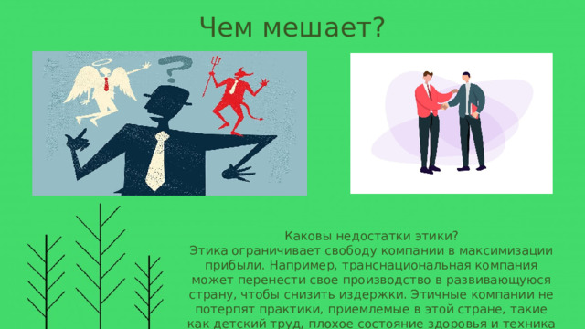 Чем мешает? Каковы недостатки этики? Этика ограничивает свободу компании в максимизации прибыли. Например, транснациональная компания может перенести свое производство в развивающуюся страну, чтобы снизить издержки. Этичные компании не потерпят практики, приемлемые в этой стране, такие как детский труд, плохое состояние здоровья и техника безопасности, низкая заработная плата и принудительный труд. 