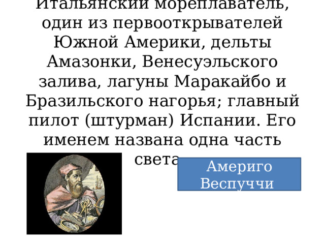 Итальянский мореплаватель, один из первооткрывателей Южной Америки, дельты Амазонки, Венесуэльского залива, лагуны Маракайбо и Бразильского нагорья; главный пилот (штурман) Испании. Его именем названа одна часть света. Америго Веспуччи 