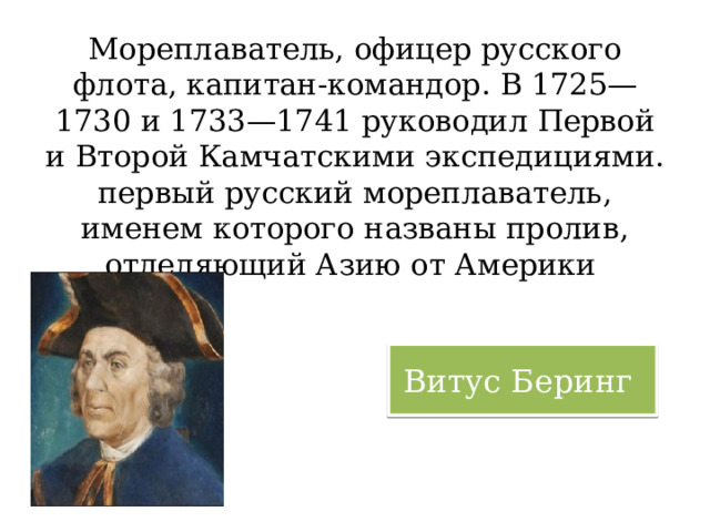 Мореплаватель, офицер русского флота, капитан-командор. В 1725—1730 и 1733—1741 руководил Первой и Второй Камчатскими экспедициями. первый русский мореплаватель, именем которого названы пролив, отделяющий Азию от Америки Витус Беринг 