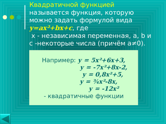 Квадратичной функцией называется функция, которую можно задать формулой вида y=ax² + bx+c , где  х - независимая переменная, a, b и с -некоторые числа (причём а≠0). Например: у = 5х ² +6х+3,  у = -7х ² +8х-2,  у = 0,8х ² +5,  у = ¾ х ² -8х,  у = -12х ² - квадратичные функции 