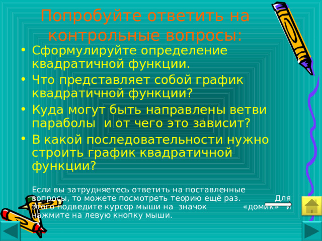 Попробуйте ответить на контрольные вопросы: Сформулируйте определение квадратичной функции. Что представляет собой график квадратичной функции? Куда могут быть направлены ветви параболы и от чего это зависит? В какой последовательности нужно строить график квадратичной функции?    Если вы затрудняетесь ответить на поставленные   вопросы, то можете посмотреть теорию ещё раз.   Для этого подведите курсор мыши на значок    «домик» и нажмите на левую кнопку мыши. 