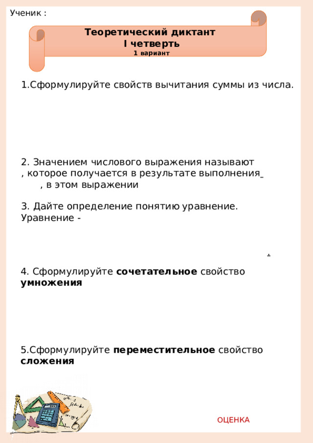 Ученик :         Теоретический диктант I четверть 1 вариант 1.Сформулируйте свойств вычитания суммы из числа.                                                              2. Значением числового выражения называют    , которое получается в результате выполнения      , в этом выражении 3. Дайте определение понятию уравнение. Уравнение -                                                     . 4. Сформулируйте сочетательное свойство умножения                                                                  5.Сформулируйте переместительное свойство сложения                                     ОЦЕНКА   