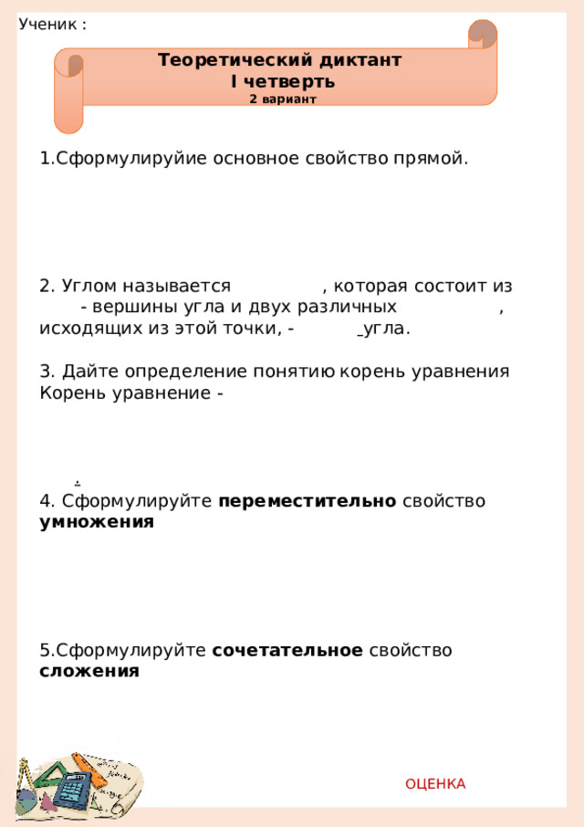 Ученик :         Теоретический диктант I четверть 2 вариант 1.Сформулируйие основное свойство прямой.                                                              2. Углом называется    , которая состоит из   - вершины угла и двух различных    , исходящих из этой точки, -    угла. 3. Дайте определение понятию корень уравнения Корень уравнение -                                                     . 4. Сформулируйте переместительно свойство умножения                                                                  5.Сформулируйте сочетательное свойство сложения                                                 ОЦЕНКА   