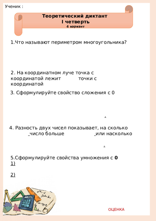 Ученик :         Теоретический диктант I четверть 4 вариант 1.Что называют периметром многоугольника?                                          2. На координатном луче точка с     координатой лежит   точки с     координатой 3. Сформулируйте свойство сложения с 0                                                     . 4. Разность двух чисел показывает, на сколько      число больше      или насколько                          . 5.Сформулируйте свойства  умножения с 0 1)                            2)                            ОЦЕНКА   