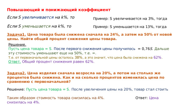Повышающий и понижающий коэффициент   Если S увеличивается на k%, то Пример: S увеличивается на 3%, тогда   Если S уменьшается на k%, то   Пример: S уменьшается на 13%, тогда   Задача1.  Цена товара была снижена сначала на 24%, а затем на 50% от новой цены. Найти общий процент снижения цены товара.   Решение.   Пусть цена товара = S.  После первого снижения цены получилось = 0,76 S . Дальше эту стоимость уменьшают еще на 50%, т.е. =.  Т.е. от первоначальной цены осталось 38% , а это значит, что цена была снижена на 62% . Ответ.   Общий процент снижения равен 62%. Задача2. Цена изделия сначала возросла на 20%, а потом на столько же процентов была снижена. Как и на сколько процентов изменилась цена по сравнению с первоначальной? Решение: Пусть цена товара = S. После увеличения цены на 20%, товар стал стоить   Таким образом стоимость товара снизилась на 4%. Ответ: Цена снизилась на 4%. 