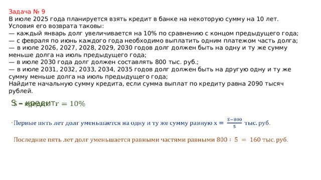 Задача № 9 В июле 2025 года планируется взять кредит в банке на некоторую сумму на 10 лет. Условия его возврата таковы: — каждый январь долг увеличивается на 10% по сравнению с концом предыдущего года; — с февраля по июнь каждого года необходимо выплатить одним платежом часть долга; —   в июле 2026, 2027, 2028, 2029, 2030 годов долг должен быть на одну и ту же сумму меньше долга на июль предыдущего года; — в июле 2030 года долг должен составлять 800 тыс. руб.; —   в июле 2031, 2032, 2033, 2034, 2035 годов долг должен быть на другую одну и ту же сумму меньше долга на июль предыдущего года; Найдите начальную сумму кредита, если сумма выплат по кредиту равна 2090 тысяч рублей. S – кредит.    .  