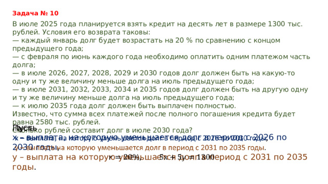 Задача № 10 В июле 2025 года планируется взять кредит на десять лет в размере 1300 тыс. рублей. Условия его возврата таковы: — каждый январь долг будет возрастать на 20 % по сравнению с концом предыдущего года; — с февраля по июнь каждого года необходимо оплатить одним платежом часть долга; — в июле 2026, 2027, 2028, 2029 и 2030 годов долг должен быть на какую-то одну и ту же величину меньше долга на июль предыдущего года; — в июле 2031, 2032, 2033, 2034 и 2035 годов долг должен быть на другую одну и ту же величину меньше долга на июль предыдущего года; — к июлю 2035 года долг должен быть выплачен полностью. Известно, что сумма всех платежей после полного погашения кредита будет равна 2580 тыс. рублей. Сколько рублей составит долг в июле 2030 года? Пусть   х – выплата, на которую уменьшается долг в период с 2026 по 2030 годы , у – выплата на которую уменьшается долг в период с 2031 по 2035 годы .  