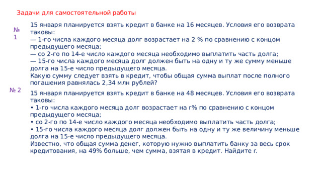 Задачи для самостоятельной работы 15 января планируется взять кредит в банке на 16 месяцев. Условия его возврата таковы: — 1-го числа каждого месяца долг возрастает на 2 % по сравнению с концом предыдущего месяца; — со 2-го по 14-е число каждого месяца необходимо выплатить часть долга; — 15-го числа каждого месяца долг должен быть на одну и ту же сумму меньше долга на 15-е число предыдущего месяца. Какую сумму следует взять в кредит, чтобы общая сумма выплат после полного погашения равнялась 2,34 млн рублей? № 1 № 2 15 января планируется взять кредит в банке на 48 месяцев. Условия его возврата таковы: • 1-го числа каждого месяца долг возрастает на r% по сравнению с концом предыдущего месяца; • со 2-го по 14-е число каждого месяца необходимо выплатить часть долга; • 15-го числа каждого месяца долг должен быть на одну и ту же величину меньше долга на 15-е число предыдущего месяца. Известно, что общая сумма денег, которую нужно выплатить банку за весь срок кредитования, на 49% больше, чем сумма, взятая в кредит. Найдите r. 