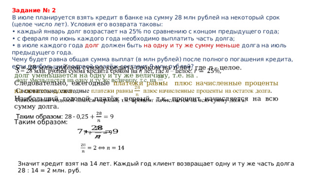 Задание № 2 В июле планируется взять кредит в банке на сумму 28 млн рублей на некоторый срок (целое число лет). Условия его возврата таковы: • каждый январь долг возрастает на 25% по сравнению с концом предыдущего года; • с февраля по июнь каждого года необходимо выплатить часть долга; • в июле каждого года долг должен быть на одну и ту же сумму меньше долга на июль предыдущего года. Чему будет равна общая сумма выплат (в млн рублей) после полного погашения кредита, если наибольший годовой платёж составит 9 млн рублей? S = 28 млн. рублей сумма кредита сроком на n лет, где n – целое. долг уменьшается на одну и ту же величину, т.е. на . Следовательно, ежегодные платежи равны плюс начисленные проценты на остаток долга . Наибольший годовой платёж первый, т.к. процент начисляется на всю сумму долга. Таким образом:       Значит кредит взят на 14 лет. Каждый год клиент возвращает одну и ту же часть долга 28 : 14 = 2 млн. руб. 