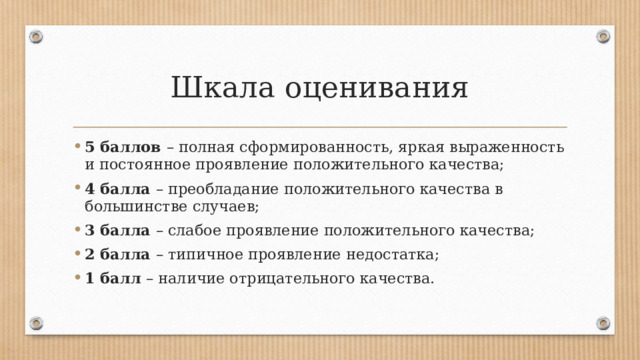 Шкала оценивания 5 баллов – полная сформированность, яркая выраженность и постоянное проявление положительного качества; 4 балла – преобладание положительного качества в большинстве случаев; 3 балла – слабое проявление положительного качества; 2 балла – типичное проявление недостатка; 1 балл – наличие отрицательного качества. 