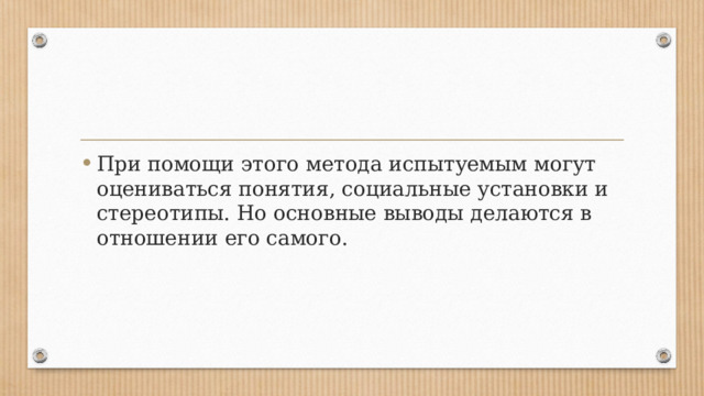 При помощи этого метода испытуемым могут оцениваться понятия, социальные установки и стереотипы. Но основные выводы делаются в отношении его самого. 