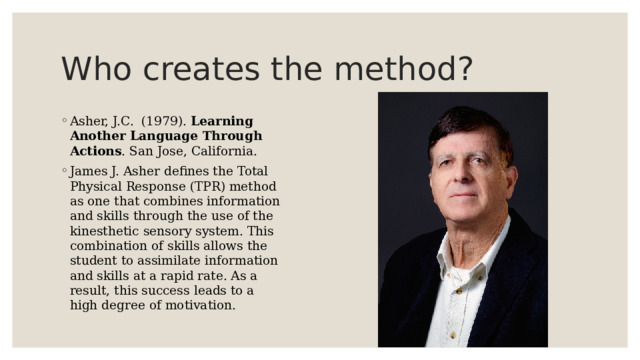 Who creates the method? Asher, J.C.  (1979).  Learning Another Language Through Actions . San Jose, California. James J. Asher defines the Total Physical Response (TPR) method as one that combines information and skills through the use of the kinesthetic sensory system. This combination of skills allows the student to assimilate information and skills at a rapid rate. As a result, this success leads to a high degree of motivation. 