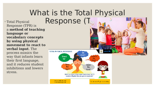 What is the Total Physical Response (TPR)? Total Physical Response (TPR) is a  method of teaching language or vocabulary concepts by using physical movement to react to verbal input . The process mimics the way that infants learn their first language, and it reduces student inhibitions and lowers stress. 