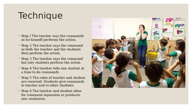 Technique   Step I The teacher says the commands as he himself performs the action. Step 2 The teacher says the command as both the teacher and the students then perform the action. Step 3 The teacher says the command but only students perform the action Step 4 The teacher tells one student at a time to do commands Step 5 The roles of teacher and student are reversed. Students give commands to teacher and to other students. Step 6 The teacher and student allow for command expansion or produces new sentences. 