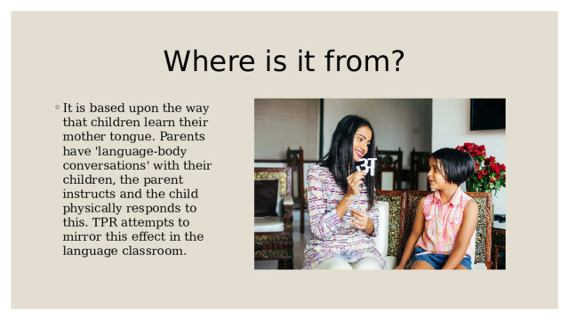 Where is it from? It is based upon the way that children learn their mother tongue. Parents have 'language-body conversations' with their children, the parent instructs and the child physically responds to this. TPR attempts to mirror this effect in the language classroom. 