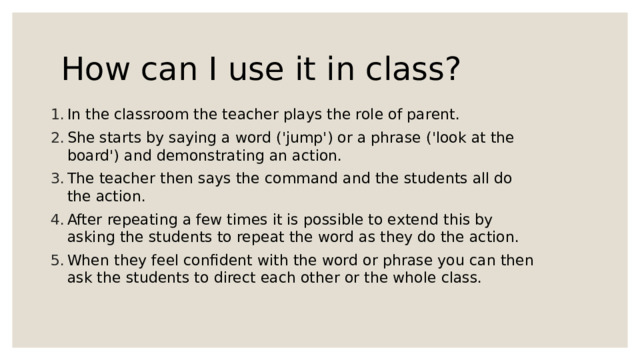 How can I use it in class? In the classroom the teacher plays the role of parent. She starts by saying a word ('jump') or a phrase ('look at the board') and demonstrating an action. The teacher then says the command and the students all do the action. After repeating a few times it is possible to extend this by asking the students to repeat the word as they do the action. When they feel confident with the word or phrase you can then ask the students to direct each other or the whole class. 