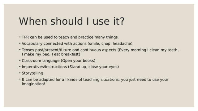 When should I use it? TPR can be used to teach and practice many things. Vocabulary connected with actions (smile, chop, headache) Tenses past/present/future and continuous aspects (Every morning I clean my teeth, I make my bed, I eat breakfast) Classroom language (Open your books) Imperatives/Instructions (Stand up, close your eyes) Storytelling It can be adapted for all kinds of teaching situations, you just need to use your imagination! 