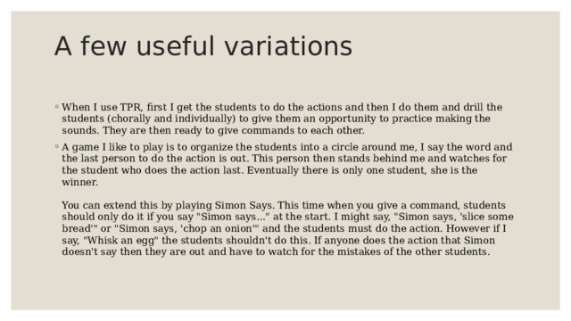 A few useful variations   When I use TPR, first I get the students to do the actions and then I do them and drill the students (chorally and individually) to give them an opportunity to practice making the sounds. They are then ready to give commands to each other. A game I like to play is to organize the students into a circle around me, I say the word and the last person to do the action is out. This person then stands behind me and watches for the student who does the action last. Eventually there is only one student, she is the winner.   You can extend this by playing Simon Says. This time when you give a command, students should only do it if you say 