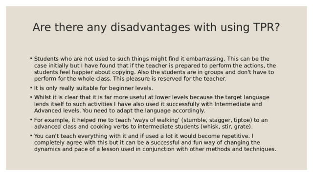 Are there any disadvantages with using TPR?   Students who are not used to such things might find it embarrassing. This can be the case initially but I have found that if the teacher is prepared to perform the actions, the students feel happier about copying. Also the students are in groups and don't have to perform for the whole class. This pleasure is reserved for the teacher. It is only really suitable for beginner levels. Whilst it is clear that it is far more useful at lower levels because the target language lends itself to such activities I have also used it successfully with Intermediate and Advanced levels. You need to adapt the language accordingly. For example, it helped me to teach 'ways of walking' (stumble, stagger, tiptoe) to an advanced class and cooking verbs to intermediate students (whisk, stir, grate). You can't teach everything with it and if used a lot it would become repetitive. I completely agree with this but it can be a successful and fun way of changing the dynamics and pace of a lesson used in conjunction with other methods and techniques. 