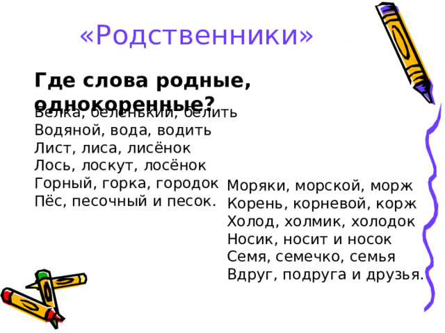 «Родственники» Где слова родные, однокоренные? Белка, беленький, белить Водяной, вода, водить Лист, лиса, лисёнок Лось, лоскут, лосёнок Горный, горка, городок Пёс, песочный и песок. Моряки, морской, морж Корень, корневой, корж Холод, холмик, холодок Носик, носит и носок Семя, семечко, семья Вдруг, подруга и друзья. 