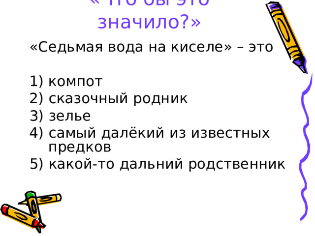 «Что бы это значило?» «Седьмая вода на киселе» – это компот 2) сказочный родник 3) зелье 4) самый далёкий из известных предков 5) какой-то дальний родственник 