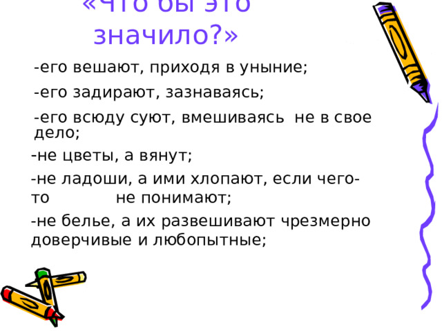 «Что бы это значило?» -его вешают, приходя в уныние; -его задирают, зазнаваясь; -его всюду суют, вмешиваясь не в свое дело; - не цветы, а вянут; -не ладоши, а ими хлопают, если чего-то не понимают; -не белье, а их развешивают чрезмерно доверчивые и любопытные; 