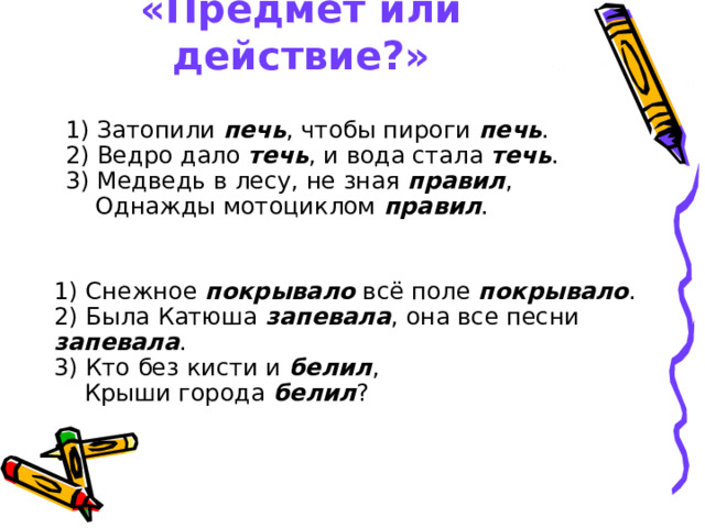 «Предмет или действие?» 1) Затопили печь , чтобы пироги печь .  2) Ведро дало течь , и вода стала течь .  3) Медведь в лесу, не зная правил ,  Однажды мотоциклом правил . 1) Снежное покрывало всё поле покрывало .  2) Была Катюша запевала , она все песни запевала .  3) Кто без кисти и белил ,  Крыши города белил ? 