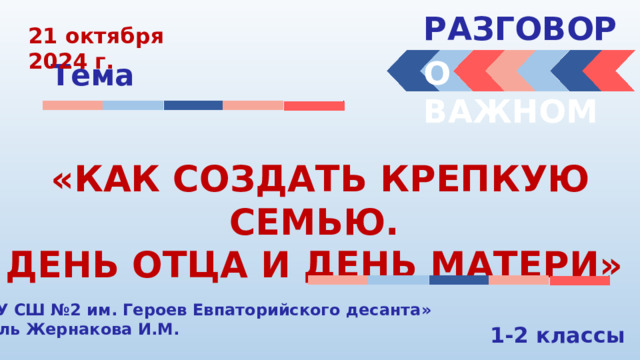 РАЗГОВОРЫ  21 октября 2024 г. О ВАЖНОМ Тема «КАК СОЗДАТЬ КРЕПКУЮ СЕМЬЮ. ДЕНЬ ОТЦА И ДЕНЬ МАТЕРИ» «МБОУ СШ №2 им. Героев Евпаторийского десанта» Учитель Жернакова И.М. 1-2 классы 