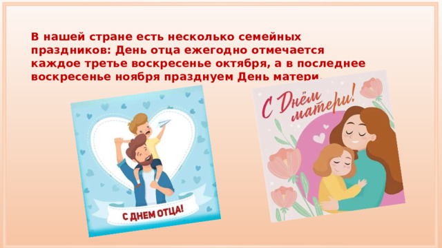 В нашей стране есть несколько семейных праздников: День отца ежегодно отмечается каждое третье воскресенье октября, а в последнее воскресенье ноября празднуем День матери. 