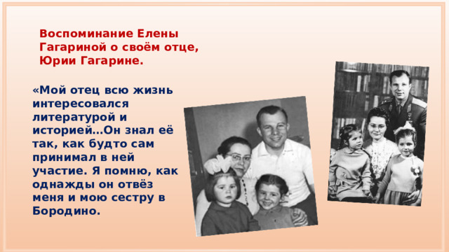 Воспоминание Елены Гагариной о своём отце, Юрии Гагарине. «Мой отец всю жизнь интересовался литературой и историей…Он знал её так, как будто сам принимал в ней участие. Я помню, как однажды он отвёз меня и мою сестру в Бородино. 