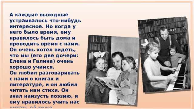 А каждые выходные устраивалось что-нибудь интересное. Но когда у него было время, ему нравилось быть дома и проводить время с нами. Он очень хотел видеть, что мы (его две дочери: Елена и Галина) очень хорошо учимся. Он любил разговаривать с нами о книгах и литературе, и он любил читать нам стихи. Он знал наизусть поэзию, и ему нравилось учить нас читать её тоже. 